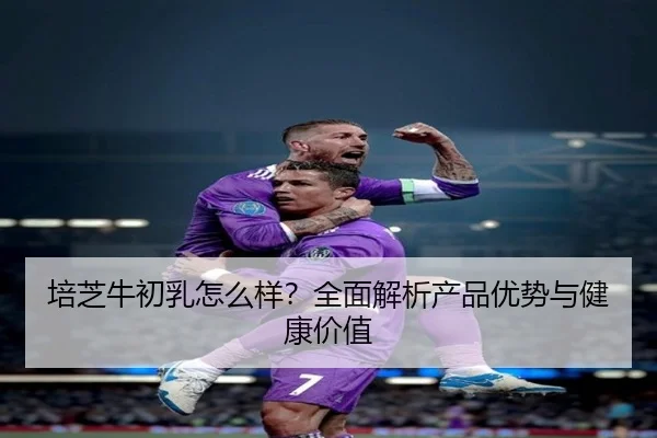 培芝牛初乳怎么样？全面解析产品优势与健康价值